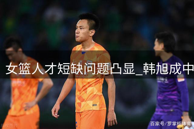 女篮人才短缺问题凸显 韩旭成中流砥柱 球员需提升自信
